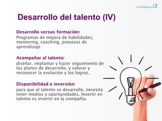 Desarrollo del talento (IV)
Desarrollo versus formación:
Programas de mejora de habilidades,
mentoring, coaching, procesos de
aprendizaje

Acompañar al talento:
diseñar, implantar y hacer seguimiento de
los planes de desarrollo, y valorar y
reconocer la evolución y los logros.

Disponibilidad e inversión:
para que el talento se desarrolle, necesita
tener medios y oportunidades. Invertir en
talento es invertir en la compañía.
 