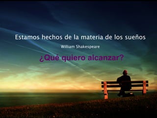 Estamos hechos de la materia de los sueños
              William Shakespeare


       ¿Qué quiero alcanzar?
 
