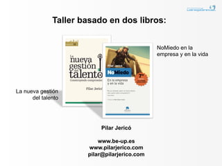 Taller basado en dos libros:


                                              NoMiedo en la
                                              empresa y en la vida




La nueva gestión
      del talento




                          Pilar Jericó

                          www.be-up.es
                      www.pilarjerico.com
                      pilar@pilarjerico.com
 
