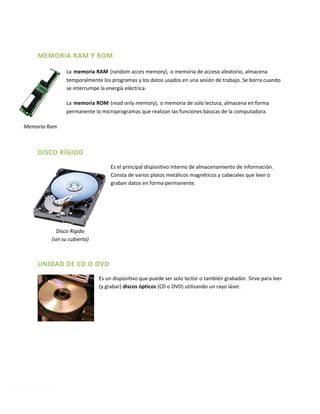Prof. Martín Ferreyra
MEMORIA RAM Y ROM
La memoria RAM (random acces memory), o memoria de acceso aleatorio, almacena
temporalmente los programas y los datos usados en una sesión de trabajo. Se borra cuando
se interrumpe la energía eléctrica.
La memoria ROM (read only memory), o memoria de solo lectura, almacena en forma
permanente lo microprogramas que realizan las funciones básicas de la computadora.
DISCO RÍGIDO
Es el principal dispositivo interno de almacenamiento de información.
Consta de varios platos metálicos magnéticos y cabezales que leen o
graban datos en forma permanente.
UNIDAD DE CD O DVD
Es un dispositivo que puede ser solo lector o también grabador. Sirve para leer
(y grabar) discos ópticos (CD o DVD) utilizando un rayo láser.
Memoria Ram
Disco Rígido
(sin su cubierta)
 