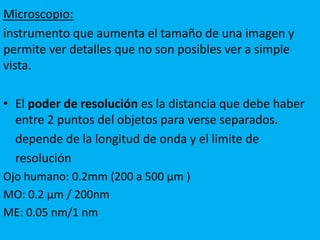 Microscopio:
instrumento que aumenta el tamaño de una imagen y
permite ver detalles que no son posibles ver a simple
vista.
• El poder de resolución es la distancia que debe haber
entre 2 puntos del objetos para verse separados.
depende de la longitud de onda y el limite de
resolución
Ojo humano: 0.2mm (200 a 500 µm )
MO: 0.2 µm / 200nm
ME: 0.05 nm/1 nm
 