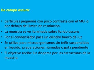 De campo oscuro:
• partículas pequeñas con poco contraste con el MO, o
por debajo del limite de resolución.
• La muestra se ve iluminada sobre fondo oscuro
• Por el condensador pasa un cilindro hueco de luz
• Se utiliza para microorganismos sin teñir suspendidos
en liquido: preparaciones húmedas o gota pendiente
• El objetivo recibe luz dispersa por las estructuras de la
muestra
 