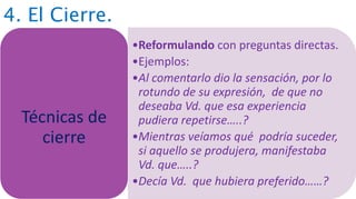 4. El Cierre.
•Reformulando con preguntas directas.
•Ejemplos:
•Al comentarlo dio la sensación, por lo
rotundo de su expresión, de que no
deseaba Vd. que esa experiencia
pudiera repetirse…..?
•Mientras veíamos qué podría suceder,
si aquello se produjera, manifestaba
Vd. que…..?
•Decía Vd. que hubiera preferido……?
Técnicas de
cierre
 