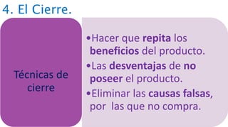 4. El Cierre.
•Hacer que repita los
beneficios del producto.
•Las desventajas de no
poseer el producto.
•Eliminar las causas falsas,
por las que no compra.
Técnicas de
cierre
 