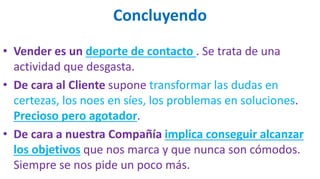 Concluyendo
• Vender es un deporte de contacto . Se trata de una
actividad que desgasta.
• De cara al Cliente supone transformar las dudas en
certezas, los noes en síes, los problemas en soluciones.
Precioso pero agotador.
• De cara a nuestra Compañía implica conseguir alcanzar
los objetivos que nos marca y que nunca son cómodos.
Siempre se nos pide un poco más.
 