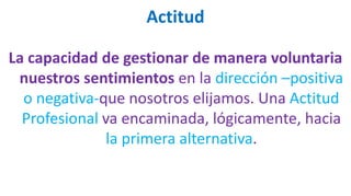 Actitud
La capacidad de gestionar de manera voluntaria
nuestros sentimientos en la dirección –positiva
o negativa-que nosotros elijamos. Una Actitud
Profesional va encaminada, lógicamente, hacia
la primera alternativa.
 