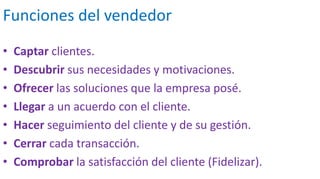 Funciones del vendedor
• Captar clientes.
• Descubrir sus necesidades y motivaciones.
• Ofrecer las soluciones que la empresa posé.
• Llegar a un acuerdo con el cliente.
• Hacer seguimiento del cliente y de su gestión.
• Cerrar cada transacción.
• Comprobar la satisfacción del cliente (Fidelizar).
 