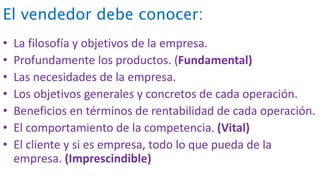 El vendedor debe conocer:
• La filosofía y objetivos de la empresa.
• Profundamente los productos. (Fundamental)
• Las necesidades de la empresa.
• Los objetivos generales y concretos de cada operación.
• Beneficios en términos de rentabilidad de cada operación.
• El comportamiento de la competencia. (Vital)
• El cliente y si es empresa, todo lo que pueda de la
empresa. (Imprescindible)
 
