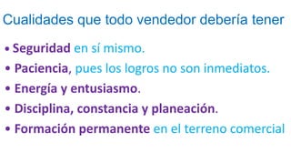 Cualidades que todo vendedor debería tener
• Seguridad en sí mismo.
• Paciencia, pues los logros no son inmediatos.
• Energía y entusiasmo.
• Disciplina, constancia y planeación.
• Formación permanente en el terreno comercial
 