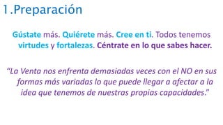 1.Preparación
Gústate más. Quiérete más. Cree en ti. Todos tenemos
virtudes y fortalezas. Céntrate en lo que sabes hacer.
“La Venta nos enfrenta demasiadas veces con el NO en sus
formas más variadas lo que puede llegar a afectar a la
idea que tenemos de nuestras propias capacidades.”
 