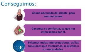 Conseguimos:
Ánimo adecuado del cliente, para
comunicarnos.
Ganamos su confianza, ya que nos
interesamos por él.
Evitamos malas interpretaciones, así las
soluciones que ofrezcamos, se ajustan a
sus necesidades .
 