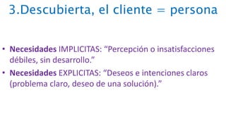3.Descubierta, el cliente = persona
• Necesidades IMPLICITAS: “Percepción o insatisfacciones
débiles, sin desarrollo.”
• Necesidades EXPLICITAS: “Deseos e intenciones claros
(problema claro, deseo de una solución).”
 