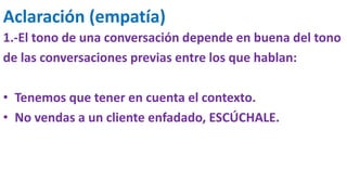 Aclaración (empatía)
1.-El tono de una conversación depende en buena del tono
de las conversaciones previas entre los que hablan:
• Tenemos que tener en cuenta el contexto.
• No vendas a un cliente enfadado, ESCÚCHALE.
 