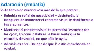 Aclaración (empatía)
2.-La forma de mirar revela más de lo que parece:
• Rehuirla es señal de negatividad y desinterés, la
franqueza de mantener el contacto visual le dará fuerza a
tus argumentos.
• Mantener el contacto visual te permitirá “escuchar con
los ojos”, En otras palabras, le harás sentir que le
escuchas de verdad, no que sólo le oyes.
• Además asiente. Da idea de que le estas escuchando de
verdad.
 