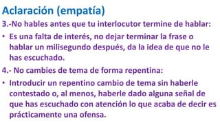Aclaración (empatía)
3.-No hables antes que tu interlocutor termine de hablar:
• Es una falta de interés, no dejar terminar la frase o
hablar un milisegundo después, da la idea de que no le
has escuchado.
4.- No cambies de tema de forma repentina:
• Introducir un repentino cambio de tema sin haberle
contestado o, al menos, haberle dado alguna señal de
que has escuchado con atención lo que acaba de decir es
prácticamente una ofensa.
 