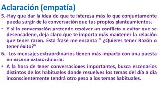 Aclaración (empatía)
5.-Hay que dar la idea de que te interesa más lo que conjuntamente
pueda surgir de la conversación que tus propios planteamientos.
• Y si la conversación pretende resolver un conflicto o evitar que se
desencadene, deja claro que te importa más mantener la relación
que tener razón. Esta frase me encanta ” ¿Quieres tener Razón o
tener éxito?”
6.- Los mensajes extraordinarios tienen más impacto con una puesta
en escena extraordinaria:
• A la hora de tener conversaciones importantes, busca escenarios
distintos de los habituales donde resuelves los temas del día a día
inconscientemente tendrá otro peso a los temas habituales.
 