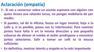 Aclaración (empatía)
7.- Si vas a conversar sobre un asunto espinoso con alguien con
quien tienes una relación tensa, no pongas mobiliario de por
medio:
• Si puedes, sal de la oficina, busca un lugar neutral, baja a la
calle y, si es posible, pasea con tu interlocutor. Para caminar
juntos hace falta ir en la misma dirección y ese pequeño
esfuerzo de alinear el rumbo al andar predispone a encontrar
juntos soluciones. Salir a tomar un café es la excusa
suficiente.
• En definitiva, mostrar interés y respeto es lo más importante
 