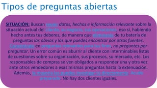 Tipos de preguntas abiertas
SITUACIÓN: Buscan reunir datos, hechos e información relevante sobre la
situación actual del cliente, su negocio, sus operaciones, eso sí, habiendo
hecho antes tus deberes, de manera que eliminarás de tu batería de
preguntas las obvias y las que puedes encontrar por otras fuentes.
Concéntrate en preguntas relevantes para tus fines, no preguntes por
preguntar. Un error común es aburrir al cliente con interminables listas
de cuestiones sobre su organización, sus procesos, su mercado, etc. Los
responsables de compras se ven obligados a responder una y otra vez
ante otros vendedores a esas mismas preguntas hasta la extenuación.
Además, la mayoría las puedes investigar tú directamente. Acude
preparado. No hay dos clientes iguales.
 