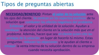 Tipos de preguntas abiertas
NECESIDAD/BENEFICIO: Pintan el valor de tu solución ante
los ojos del cliente. Se centran en los aspectos positivos de tu
solución que combaten los efectos negativos del problema.
Enfatizan el valor y la utilidad de la solución. Ayudan a
reenfocar la atención del cliente en la solución más que en el
problema. Además, hacen que sea el cliente quien cite las
ventajas de la solución en lugar de hacerlo tú mismo. Estas
preguntas reducen las objeciones y le ayudan al cliente a
ensayar la venta interna de tu solución dentro de su empresa
cuando necesita aprobación.
 