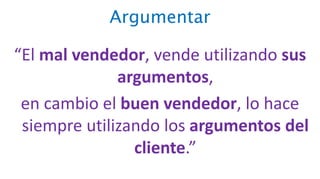 Argumentar
“El mal vendedor, vende utilizando sus
argumentos,
en cambio el buen vendedor, lo hace
siempre utilizando los argumentos del
cliente.”
 