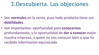 3.Descubierta. Las objeciones
• Son normales en la venta, pues todo producto tiene sus
debilidades.
• Son importantes: oportunidad para conocernos
profundamente, y la oportunidad de dar a conocer mejor
nuestra empresa, a quien no nos conocen bien o que ha
recibido información equivocada.
 