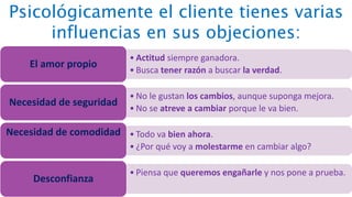 Psicológicamente el cliente tienes varias
influencias en sus objeciones:
• Actitud siempre ganadora.
• Busca tener razón a buscar la verdad.
El amor propio
• No le gustan los cambios, aunque suponga mejora.
• No se atreve a cambiar porque le va bien.
Necesidad de seguridad
• Todo va bien ahora.
• ¿Por qué voy a molestarme en cambiar algo?
Necesidad de comodidad
• Piensa que queremos engañarle y nos pone a prueba.
Desconfianza
 