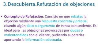 3.Descubierta.Refutación de objeciones
• Concepto de Refutación: Consiste en que rebatas la
objeción mediante una respuesta concreta y precisa,
citando algún dato o argumento de venta contundente. Es
ideal para las objeciones provocadas por dudas o
malentendidos con el cliente, pudiendo superarlas
aportando la información adecuada.
 