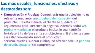 Las más usuales, funcionales, efectivas y
destacadas son:
• Demostración y Prueba: Demostrarás que la objeción no es
relevante mediante una prueba o demostración del
producto. De esta manera, el cliente se quedará sin
argumentos para sostener su negativa. Además podrá ver,
probar y manipular el producto in situ, lo cual también
fortalecerá tu defensa ante sus objeciones. Si el cliente sigue
sin estar convencido sobre el producto o
servicio, puedes superar el bloqueo ofreciéndole un periodo
de prueba gratuito, sin compromiso.
 