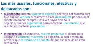 Las más usuales, funcionales, efectivas y
destacadas son:
• Aislamiento: Intenta separar la objeción del resto del proceso para
que puedas verificar si realmente es el único motivo por el cual el
cliente no quiere comprar. Una vez hayas aislado la
objeción, puedes argumentar para encontrar una solución que
resulte satisfactoria para ambos.
• Interrogación: En este caso, realizas preguntas al cliente para
obligarle a concretar y detallar su objeción, lo cual a menudo
provoca que él mismo se dé cuenta de que sus recelos no eran
razonables.
 