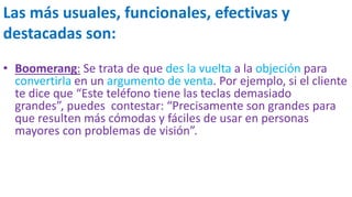 Las más usuales, funcionales, efectivas y
destacadas son:
• Boomerang: Se trata de que des la vuelta a la objeción para
convertirla en un argumento de venta. Por ejemplo, si el cliente
te dice que “Este teléfono tiene las teclas demasiado
grandes”, puedes contestar: “Precisamente son grandes para
que resulten más cómodas y fáciles de usar en personas
mayores con problemas de visión”.
 