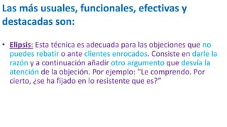 Las más usuales, funcionales, efectivas y
destacadas son:
• Elipsis: Esta técnica es adecuada para las objeciones que no
puedes rebatir o ante clientes enrocados. Consiste en darle la
razón y a continuación añadir otro argumento que desvía la
atención de la objeción. Por ejemplo: “Le comprendo. Por
cierto, ¿se ha fijado en lo resistente que es?”
 