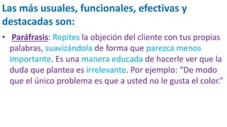 Las más usuales, funcionales, efectivas y
destacadas son:
• Paráfrasis: Repites la objeción del cliente con tus propias
palabras, suavizándola de forma que parezca menos
importante. Es una manera educada de hacerle ver que la
duda que plantea es irrelevante. Por ejemplo: “De modo
que el único problema es que a usted no le gusta el color.”
 