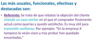 Las más usuales, funcionales, efectivas y
destacadas son:
• Referente: Se trata de que rebatas la objeción del cliente
citando un caso similar en el que el comprador finalmente
actuó como querías y quedó satisfecho. Es muy útil para
transmitir confianza. Por ejemplo: “En la empresa X
tampoco lo veían claro y tras probar han quedado
encantados.”
 