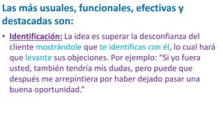 Las más usuales, funcionales, efectivas y
destacadas son:
• Identificación: La idea es superar la desconfianza del
cliente mostrándole que te identificas con él, lo cual hará
que levante sus objeciones. Por ejemplo: “Si yo fuera
usted, también tendría mis dudas, pero puede que
después me arrepintiera por haber dejado pasar una
buena oportunidad.”
 