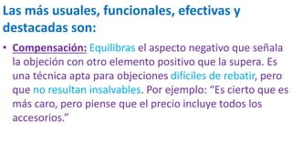 Las más usuales, funcionales, efectivas y
destacadas son:
• Compensación: Equilibras el aspecto negativo que señala
la objeción con otro elemento positivo que la supera. Es
una técnica apta para objeciones difíciles de rebatir, pero
que no resultan insalvables. Por ejemplo: “Es cierto que es
más caro, pero piense que el precio incluye todos los
accesorios.”
 