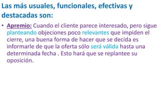 Las más usuales, funcionales, efectivas y
destacadas son:
• Apremio: Cuando el cliente parece interesado, pero sigue
planteando objeciones poco relevantes que impiden el
cierre, una buena forma de hacer que se decida es
informarle de que la oferta sólo será válida hasta una
determinada fecha . Esto hará que se replantee su
oposición.
 