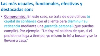 Las más usuales, funcionales, efectivas y
destacadas son:
• Compromiso: En este caso, se trata de que utilices tu
capital de confianza con el cliente para disminuir su
reticencia mediante una garantía personal (que puedas
cumplir). Por ejemplo: “Le doy mi palabra de que, si el
pedido no llega a tiempo, yo mismo lo iré a buscar y se lo
llevaré a casa.”
 