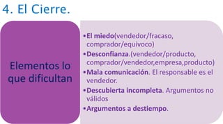 4. El Cierre.
•El miedo(vendedor/fracaso,
comprador/equivoco)
•Desconfianza.(vendedor/producto,
comprador/vendedor,empresa,producto)
•Mala comunicación. El responsable es el
vendedor.
•Descubierta incompleta. Argumentos no
válidos
•Argumentos a destiempo.
Elementos lo
que dificultan
 
