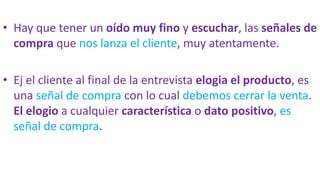 • Hay que tener un oído muy fino y escuchar, las señales de
compra que nos lanza el cliente, muy atentamente.
• Ej el cliente al final de la entrevista elogia el producto, es
una señal de compra con lo cual debemos cerrar la venta.
El elogio a cualquier característica o dato positivo, es
señal de compra.
 