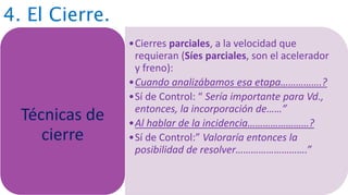 4. El Cierre.
•Cierres parciales, a la velocidad que
requieran (Síes parciales, son el acelerador
y freno):
•Cuando analizábamos esa etapa…………….?
•Sí de Control: “ Sería importante para Vd.,
entonces, la incorporación de……”
•Al hablar de la incidencia……………………?
•Sí de Control:” Valoraría entonces la
posibilidad de resolver……………………….”
Técnicas de
cierre
 