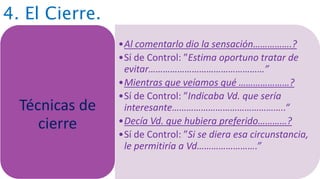 4. El Cierre.
•Al comentarlo dio la sensación…………….?
•Sí de Control: ”Estima oportuno tratar de
evitar…………………………………………”
•Mientras que veíamos qué …………………?
•Sí de Control: ”Indicaba Vd. que sería
interesante………………………………………..“
•Decía Vd. que hubiera preferido…………?
•Sí de Control: ”Si se diera esa circunstancia,
le permitiría a Vd…………………….”
Técnicas de
cierre
 