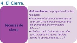 4. El Cierre.
•Reformulando con preguntas directas.
•Ejemplos:
•Cuando analizábamos esta etapa de
su proceso me pareció entender que
Vd. planteaba la conveniencia
de………?
•Al hablar de la incidencia que ello
tuvo indicaba Vd. que si hubiera
tenido la oportunidad de……..?
Técnicas de
cierre
 