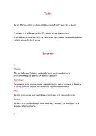 Taller
De los 4 temas vistos en clase selecciona la definición que más te guste.
2: elabora una tabla con mínimo 10 características de cada tema
3: mirando esas características de cada tema, diga: cuales son las semejanzas
y diferencias entre los 4 temas
Solución
1:
Técnica
Técnica del griego (tecnhe) es el conjunto de saberes prácticas o
procedimientos para obtener un resultado deseado
Tecnología:
Es un conjunto de conocimientos y procedimientos que sirven para el diseño y
la construcción de objetos para satisfacer necesidades humanas
Arte:
Es algo en el que se expresan ideas emociones o una visión del mundo
Ciencia:
Se denomina ciencia al conjunto de técnicas y métodos que se utilizan para
alcanzar tal conocimiento
2:
 