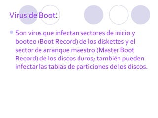 Virus de Boot :  Son virus que infectan sectores de inicio y booteo (Boot Record) de los diskettes y el sector de arranque maestro (Master Boot Record) de los discos duros; también pueden infectar las tablas de particiones de los discos.  