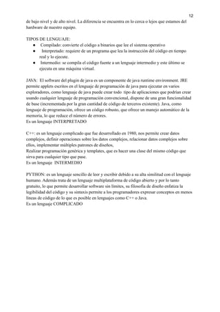 12
de bajo nivel y de alto nivel. La diferencia se encuentra en lo cerca o lejos que estamos del
hardware de nuestro equipo.
TIPOS DE LENGUAJE:
● Compilado: convierte el código a binarios que lee el sistema operativo
● Interpretado: requiere de un programa que lea la instrucción del código en tiempo
real y lo ejecute.
● Intermedio: se compila el código fuente a un lenguaje intermedio y este último se
ejecuta en una máquina virtual.
JAVA: El software del plugin de java es un componente de java runtime environment. JRE
permite applets escritos en el lenguaje de programación de java para ejecutar en varios
exploradores, como lenguaje de java puede crear todo tipo de aplicaciones que podrían crear
usando cualquier lenguaje de programación convencional, dispone de una gran funcionalidad
de base (incrementada por la gran cantidad de código de terceros existente). Java, como
lenguaje de programación, ofrece un código robusto, que ofrece un manejo automático de la
memoria, lo que reduce el número de errores.
Es un lenguaje INTERPRETADO
C++: es un lenguaje complicado que fue desarrollado en 1980, nos permite crear datos
complejos, definir operaciones sobre los datos complejos, relacionar datos complejos sobre
ellos, implementar múltiples patrones de diseños,
Realizar programación genérica y templates, que es hacer una clase del mismo código que
sirva para cualquier tipo que pase.
Es un lenguaje INTERMEDIO
PYTHON: es un lenguaje sencillo de leer y escribir debido a su alta similitud con el lenguaje
humano. Además trata de un lenguaje multiplataforma de código abierto y por lo tanto
gratuito, lo que permite desarrollar software sin límites, su filosofía de diseño enfatiza la
legibilidad del código y su sintaxis permite a los programadores expresar conceptos en menos
líneas de código de lo que es posible en lenguajes como C++ o Java.
Es un lenguaje COMPLICADO
 