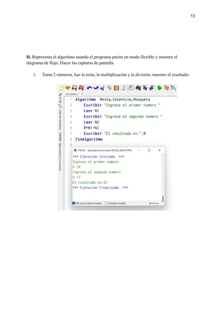 13
II. Representa el algoritmo usando el programa pseint en modo flexible y muestre el
diagrama de flujo, Hacer las capturas de pantalla.
1. Toma 2 números, haz la resta, la multiplicación y la división; muestre el resultado:
 