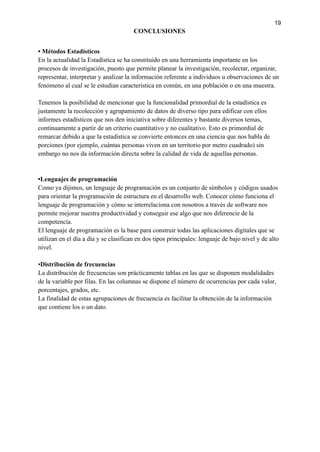 19
CONCLUSIONES
• Métodos Estadísticos
En la actualidad la Estadística se ha constituido en una herramienta importante en los
procesos de investigación, puesto que permite planear la investigación, recolectar, organizar,
representar, interpretar y analizar la información referente a individuos u observaciones de un
fenómeno al cual se le estudian característica en común, en una población o en una muestra.
Tenemos la posibilidad de mencionar que la funcionalidad primordial de la estadística es
justamente la recolección y agrupamiento de datos de diverso tipo para edificar con ellos
informes estadísticos que nos den iniciativa sobre diferentes y bastante diversos temas,
continuamente a partir de un criterio cuantitativo y no cualitativo. Esto es primordial de
remarcar debido a que la estadística se convierte entonces en una ciencia que nos habla de
porciones (por ejemplo, cuántas personas viven en un territorio por metro cuadrado) sin
embargo no nos da información directa sobre la calidad de vida de aquellas personas.
•Lenguajes de programación
Como ya dijimos, un lenguaje de programación es un conjunto de símbolos y códigos usados
para orientar la programación de estructura en el desarrollo web. Conocer cómo funciona el
lenguaje de programación y cómo se interrelaciona con nosotros a través de software nos
permite mejorar nuestra productividad y conseguir ese algo que nos diferencie de la
competencia.
El lenguaje de programación es la base para construir todas las aplicaciones digitales que se
utilizan en el día a día y se clasifican en dos tipos principales: lenguaje de bajo nivel y de alto
nivel.
•Distribución de frecuencias
La distribución de frecuencias son prácticamente tablas en las que se disponen modalidades
de la variable por filas. En las columnas se dispone el número de ocurrencias por cada valor,
porcentajes, grados, etc.
La finalidad de estas agrupaciones de frecuencia es facilitar la obtención de la información
que contiene los o un dato.
 