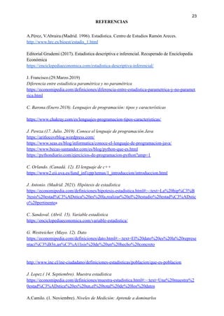23
REFERENCIAS
A.Pérez, V.Abraira.(Madrid. 1996). Estadística. Centro de Estudios Ramón Areces.
http://www.hrc.es/bioest/estadis_1.html
Editorial Grudemi (2017). Estadística descriptiva e inferencial. Recuperado de Enciclopedia
Económica
https://enciclopediaeconomica.com/estadistica-descriptiva-inferencial/
J. Francisco.(29.Marzo.2019)
Diferencia entre estadística paramétrica y no paramétrica
https://economipedia.com/definiciones/diferencia-entre-estadistica-parametrica-y-no-paramet
rica.html
C. Barona.(Enero.2018). Lenguajes de programación: tipos y características
https://www.chakray.com/es/lenguajes-programacion-tipos-caracteristicas/
J. Pereza.(17. Julio. 2019) .Conoce el lenguaje de programación Java
https://aritlocovrblog.wordpress.com/
https://www.seas.es/blog/informatica/conoce-el-lenguaje-de-programacion-java/
https://www.becas-santander.com/es/blog/python-que-es.html
https://pythondiario.com/ejercicios-de-programacion-python?amp=1
C. Orlando. (Canadá. 12). El lenguaje de c++
https://www2.eii.uva.es/fund_inf/cpp/temas/1_introduccion/introduccion.html
J. Antonio. (Madrid. 2021). Hipótesis de estadística
https://economipedia.com/definiciones/hipotesis-estadistica.html#:~:text=La%20hip%C3%B
3tesis%20estad%C3%ADstica%20es%20la,realizar%20el%20estudio%20estad%C3%ADstic
o%20pertinentea
C. Sandoval. (Abril. 15). Variable estadística
https://enciclopediaeconomica.com/variable-estadistica/
G. Westreicher. (Mayo. 12). Dato
https://economipedia.com/definiciones/dato.html#:~:text=El%20dato%20es%20la%20represe
ntaci%C3%B3n,an%C3%A1lisis%20de%20un%20hecho%20concreto
http://www.ine.cl/ine-ciudadano/definiciones-estadisticas/poblacion/que-es-poblacion
J. Lopez.( 14. Septiembre). Muestra estadística
https://economipedia.com/definiciones/muestra-estadistica.html#:~:text=Una%20muestra%2
0estad%C3%ADstica%20es%20un,el%20total%20de%20los%20datos
A.Camilo. (1. Noviembre). Niveles de Medición: Aprende a dominarlos
 