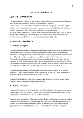 3
MÉTODOS ESTADÍSTICOS
¿QUÉ ES LA ESTADÍSTICA?
La estadística es la ciencia de la cual sacamos conclusiones a partir de datos numéricos que
nos dan información sobre la realidad de alguna manera específica.
Como ciencia, es una rama de las matemáticas que utiliza las leyes de la probabilidad para
analizar datos extraídos como una muestra representativa de la realidad general, extrayendo
posibles conclusiones sobre fenómenos que pueden o no ser aleatorios.
Nos proporciona modelos para explicar situaciones de incertidumbre. Hoy en día, se utiliza
para estudiar los hábitos y comportamientos de las poblaciones, desde las inclinaciones
políticas hasta las preferencias de consumo u otros aspectos de la vida.
RAMAS DE LA ESTADÍSTICA
1. Estadística Descriptiva
La estadística descriptiva es la rama de la estadística que describe o resume cuantitativamente
(medible mente) las características de conjuntos de información. Es decir, la estadística
descriptiva se encarga de resumir una muestra estadística (un conjunto de datos obtenidos de
una población), en lugar de comprender la población que representa la muestra.
Algunas de las medidas comúnmente utilizadas en estadísticas descriptivas para describir
conjuntos de datos son medidas de tendencia central y medidas de variabilidad o dispersión.
En cuanto a las medidas de tendencia central, se utilizan medidas como la media, la mediana
y la moda. En las medidas de variabilidad se utilizan la varianza, la curtosis, etc.
La estadística descriptiva normalmente es la primera parte que se realiza en un análisis
estadístico. Dichos resultados suelen estar acompañados de gráficos y estos representan la
base de cualquier análisis cuantitativo (medible) de datos.
Un ejemplo de Estadística Descriptiva puede ser: La variación respecto al tiempo que los
visitantes pasan navegando en una página de internet.
2. Estadística Inferencial
Esta rama de la estadística tiene como objetivo inferir propiedades de la población objeto de
estudio, es decir, no solo recopila y resume datos, sino que también intenta explicar ciertas
propiedades o características a partir de los datos obtenidos.
En este sentido, la estadística inferencial significa obtener conclusiones correctas del análisis
estadístico utilizando estadísticas descriptivas. Por esta razón, muchos experimentos en las
ciencias sociales involucran a pequeños grupos de personas, por lo que por inferencia y
generalización es posible determinar cómo se comporta la población en su conjunto.
 