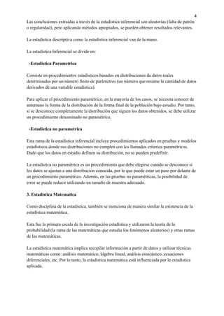 4
Las conclusiones extraídas a través de la estadística inferencial son aleatorias (falta de patrón
o regularidad), pero aplicando métodos apropiados, se pueden obtener resultados relevantes.
La estadística descriptiva como la estadística inferencial van de la mano.
La estadística Inferencial se divide en:
-Estadistica Parametrica
Consiste en procedimientos estadísticos basados ​
​
en distribuciones de datos reales
determinadas por un número finito de parámetros (un número que resume la cantidad de datos
derivados de una variable estadística).
Para aplicar el procedimiento paramétrico, en la mayoría de los casos, se necesita conocer de
antemano la forma de la distribución de la forma final de la población bajo estudio. Por tanto,
si se desconoce completamente la distribución que siguen los datos obtenidos, se debe utilizar
un procedimiento denominado no paramétrico.
-Estadistica no parametrica
Esta rama de la estadística inferencial incluye procedimientos aplicados en pruebas y modelos
estadísticos donde sus distribuciones no cumplen con los llamados criterios paramétricos.
Dado que los datos en estudio definen su distribución, no se pueden predefinir.
La estadística no paramétrica es un procedimiento que debe elegirse cuando se desconoce si
los datos se ajustan a una distribución conocida, por lo que puede estar un paso por delante de
un procedimiento paramétrico. Además, en las pruebas no paramétricas, la posibilidad de
error se puede reducir utilizando un tamaño de muestra adecuado.
3. Estadistica Matematica
Como disciplina de la estadística, también se menciona de manera similar la existencia de la
estadística matemática.
Esta fue la primera escala de la investigación estadística y utilizaron la teoría de la
probabilidad (la rama de las matemáticas que estudia los fenómenos aleatorios) y otras ramas
de las matemáticas.
La estadística matemática implica recopilar información a partir de datos y utilizar técnicas
matemáticas como: análisis matemático, álgebra lineal, análisis estocástico, ecuaciones
diferenciales, etc. Por lo tanto, la estadística matemática está influenciada por la estadística
aplicada.
 